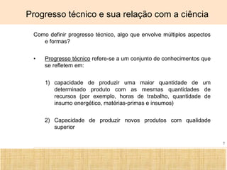 Ciência, Tecnologia e Educação no Brasil Hélio Henkin ( FCE / UFRGS )
7
Progresso técnico e sua relação com a ciência
Como definir progresso técnico, algo que envolve múltiplos aspectos
e formas?
• Progresso técnico refere-se a um conjunto de conhecimentos que
se refletem em:
1) capacidade de produzir uma maior quantidade de um
determinado produto com as mesmas quantidades de
recursos (por exemplo, horas de trabalho, quantidade de
insumo energético, matérias-primas e insumos)
2) Capacidade de produzir novos produtos com qualidade
superior
 
