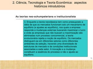 Ciência, Tecnologia e Educação no Brasil Hélio Henkin ( FCE / UFRGS )
71
2. Ciência, Tecnologia e Teoria Econômica: aspectos
históricos introdutórios
As teorias neo-schumpeteriana e institucionalista
3. Enquanto a teoria neoclássica tem como pressuposto a
idéia de que os mercados funcionam sob um mecanismo de
equilíbrio (e ajustes ao equilíbrio), nos quais a empresa
responde a mudanças externas buscando maximizar o lucro
e onde as empresas que não buscam a maximização são
eliminadas num processo concorrencial, a teoria
evolucionária rejeita a noção de equilíbrio. Os mercados
distinguem-se em diferentes setores como diferentes
ambientes de seleção, havendo uma diversidade de
estruturas de mercado e de condições institucionais
associadas a cada setor. A inovação e a mudança
constituem a essência do processo e não o ajuste ao
equilíbrio.
 