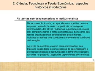 Ciência, Tecnologia e Educação no Brasil Hélio Henkin ( FCE / UFRGS )
72
2. Ciência, Tecnologia e Teoria Econômica: aspectos
históricos introdutórios
As teorias neo-schumpeteriana e institucionalista
Na teoria evolucionária, a capacidade competitiva de uma
empresa depende de suas competência tecnológicas
diferenciadas, dos ativos (máquinas, equipamentos, marca
etc) complementares a estas competências, bem como das
rotinas organizacionais estabelecidas pela empresa,
incluindo as rotinas que conduzem a movimentos contínuos
de inovação.
Ao invés de escolhas a priori, cada empresa tem sua
trajetória dependente de um processo de aprendizagem e
de decisões ligadas a oportunidades e também a decisões
tomadas no passado (trajetórias dependentes do caminho)
 
