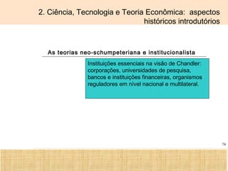 Ciência, Tecnologia e Educação no Brasil Hélio Henkin ( FCE / UFRGS )
74
2. Ciência, Tecnologia e Teoria Econômica: aspectos
históricos introdutórios
As teorias neo-schumpeteriana e institucionalista
Instituições essenciais na visão de Chandler:
corporações, universidades de pesquisa,
bancos e instituições financeiras, organismos
reguladores em nível nacional e multilateral.
 
