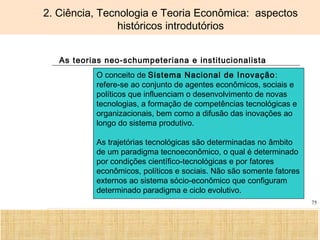 Ciência, Tecnologia e Educação no Brasil Hélio Henkin ( FCE / UFRGS )
75
2. Ciência, Tecnologia e Teoria Econômica: aspectos
históricos introdutórios
As teorias neo-schumpeteriana e institucionalista
O conceito de Sistema Nacional de Inovação:
refere-se ao conjunto de agentes econômicos, sociais e
políticos que influenciam o desenvolvimento de novas
tecnologias, a formação de competências tecnológicas e
organizacionais, bem como a difusão das inovações ao
longo do sistema produtivo.
As trajetórias tecnológicas são determinadas no âmbito
de um paradigma tecnoeconômico, o qual é determinado
por condições científico-tecnológicas e por fatores
econômicos, políticos e sociais. Não são somente fatores
externos ao sistema sócio-econômico que configuram
determinado paradigma e ciclo evolutivo.
 
