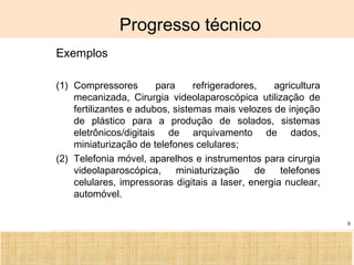 Ciência, Tecnologia e Educação no Brasil Hélio Henkin ( FCE / UFRGS )
8
Progresso técnico
Exemplos
(1) Compressores para refrigeradores, agricultura
mecanizada, Cirurgia videolaparoscópica utilização de
fertilizantes e adubos, sistemas mais velozes de injeção
de plástico para a produção de solados, sistemas
eletrônicos/digitais de arquivamento de dados,
miniaturização de telefones celulares;
(2) Telefonia móvel, aparelhos e instrumentos para cirurgia
videolaparoscópica, miniaturização de telefones
celulares, impressoras digitais a laser, energia nuclear,
automóvel.
 