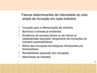 Ciência, Tecnologia e Educação no Brasil Hélio Henkin ( FCE / UFRGS )
82
Fatores determinantes da intensidade do ciclo
amplo de inovação em cada indústria
 Vocação para a diferenciação da indústria
 Barreiras à entrada já existentes
 Existência de acordos tácitos ou de rotinas já
estabelecidas (exemplo: lançamento de inovações na
indústria automobilística)
 Ritmo das inovações tecnológicas introduzidas por
fornecedores
 Rentabilidade esperada das inovações
 Maturidade da indústria
 