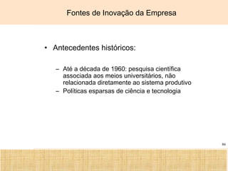 Ciência, Tecnologia e Educação no Brasil Hélio Henkin ( FCE / UFRGS )
86
• Antecedentes históricos:
– Até a década de 1960: pesquisa científica
associada aos meios universitários, não
relacionada diretamente ao sistema produtivo
– Políticas esparsas de ciência e tecnologia
Fontes de Inovação da Empresa
 
