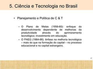 Ciência, Tecnologia e Educação no Brasil Hélio Henkin ( FCE / UFRGS )
87
5. Ciência e Tecnologia no Brasil
• Planejamento e Política de C & T
– O Plano de Metas (1956-60): enfoque do
desenvolvimento dependente de melhorias da
produtividade através do aprimoramento
tecnológico; investimento em educação.
– O PAEG (1964-66): ênfase na melhoria tecnológica
– mais do que na formação do capital – no processo
educacional e no capital estrangeiro.
 