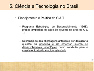 Ciência, Tecnologia e Educação no Brasil Hélio Henkin ( FCE / UFRGS )
88
5. Ciência e Tecnologia no Brasil
• Planejamento e Política de C & T
– Programa Estratégico de Desenvolvimento (1968):
propõe ampliação da ação de governo na área de C &
T;
– Diferencia-se das abordagens anteriores por destacar a
questão da pesquisa e do processo interno de
desenvolvimento tecnológico como condição para o
crescimento rápido e auto-sustentado
 