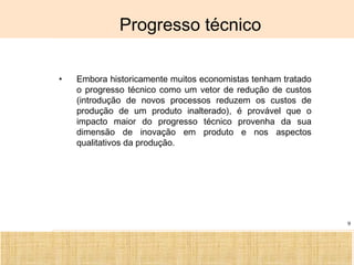 Ciência, Tecnologia e Educação no Brasil Hélio Henkin ( FCE / UFRGS )
9
Progresso técnico
• Embora historicamente muitos economistas tenham tratado
o progresso técnico como um vetor de redução de custos
(introdução de novos processos reduzem os custos de
produção de um produto inalterado), é provável que o
impacto maior do progresso técnico provenha da sua
dimensão de inovação em produto e nos aspectos
qualitativos da produção.
 