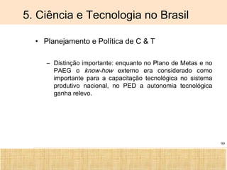 Ciência, Tecnologia e Educação no Brasil Hélio Henkin ( FCE / UFRGS )
90
5. Ciência e Tecnologia no Brasil
• Planejamento e Política de C & T
– Distinção importante: enquanto no Plano de Metas e no
PAEG o know-how externo era considerado como
importante para a capacitação tecnológica no sistema
produtivo nacional, no PED a autonomia tecnológica
ganha relevo.
 