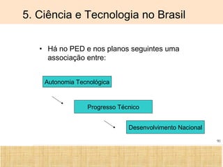 Ciência, Tecnologia e Educação no Brasil Hélio Henkin ( FCE / UFRGS )
91
5. Ciência e Tecnologia no Brasil
• Há no PED e nos planos seguintes uma
associação entre:
Autonomia Tecnológica
Progresso Técnico
Desenvolvimento Nacional
 