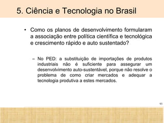Ciência, Tecnologia e Educação no Brasil Hélio Henkin ( FCE / UFRGS )
93
5. Ciência e Tecnologia no Brasil
• Como os planos de desenvolvimento formularam
a associação entre política científica e tecnológica
e crescimento rápido e auto sustentado?
– No PED: a substituição de importações de produtos
industriais não é suficiente para assegurar um
desenvolvimento auto-sustentável, porque não resolve o
problema de como criar mercados e adequar a
tecnologia produtiva a estes mercados.
 