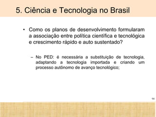 Ciência, Tecnologia e Educação no Brasil Hélio Henkin ( FCE / UFRGS )
94
5. Ciência e Tecnologia no Brasil
• Como os planos de desenvolvimento formularam
a associação entre política científica e tecnológica
e crescimento rápido e auto sustentado?
– No PED: é necessária a substituição de tecnologia,
adaptando a tecnologia importada e criando um
processo autônomo de avanço tecnológico;
 