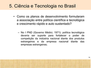 Ciência, Tecnologia e Educação no Brasil Hélio Henkin ( FCE / UFRGS )
96
5. Ciência e Tecnologia no Brasil
• Como os planos de desenvolvimento formularam
a associação entre política científica e tecnológica
e crescimento rápido e auto sustentado?
– No I PND (Governo Médici, 1971): política tecnológica
deveria ser suporte para fortalecer o poder de
competição da indústria nacional diante dos produtos
estrangeiros e da empresa nacional diante das
empresas estrangeiras;
 