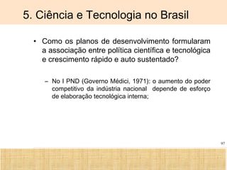Ciência, Tecnologia e Educação no Brasil Hélio Henkin ( FCE / UFRGS )
97
5. Ciência e Tecnologia no Brasil
• Como os planos de desenvolvimento formularam
a associação entre política científica e tecnológica
e crescimento rápido e auto sustentado?
– No I PND (Governo Médici, 1971): o aumento do poder
competitivo da indústria nacional depende de esforço
de elaboração tecnológica interna;
 