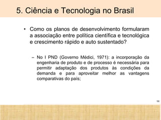 Ciência, Tecnologia e Educação no Brasil Hélio Henkin ( FCE / UFRGS )
98
5. Ciência e Tecnologia no Brasil
• Como os planos de desenvolvimento formularam
a associação entre política científica e tecnológica
e crescimento rápido e auto sustentado?
– No I PND (Governo Médici, 1971): a incorporação da
engenharia de produto e de processo é necessária para
permitir adaptação dos produtos às condições da
demanda e para aproveitar melhor as vantagens
comparativas do país;
 