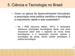 Ciência, Tecnologia e Educação no Brasil Hélio Henkin ( FCE / UFRGS )
99
5. Ciência e Tecnologia no Brasil
• Como os planos de desenvolvimento formularam
a associação entre política científica e tecnológica
e crescimento rápido e auto sustentado?
– No I PND (Governo Médici, 1971): é necessário
selecionar prioridades tecnológicas claras, pois seria
impossível cobrir todo o espectro de novas áreas
tecnológicas; e é necessário priorizar setores e
tecnologias de ponta, dando caráter estratégico à
política tecnológica;
 