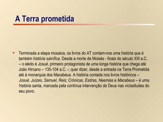A Terra prometida A Terra prometida Terminada a etapa mosaica, os livros do AT contam-nos uma história que é  também  história salvífica . Desde a morte de Moisés - finais do século XIII a.C.  –  o eleito é  Josué , primeiro protagonista de uma longa história que chega até  João Hircano – 135-104 a.C. -; quer dizer, desde a entrada na Terra Prometida  até à monarquia dos Macabeus. A história contada nos livros históricos –  Josué ,  Juízes ,  Samuel ,  Reis ;  Crónicas ,  Esdras ,  Neemias  e  Macabeus  – é uma  história santa, marcada pela contínua intervenção de Deus nas vicissitudes do  seu povo. 