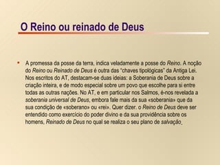 O Reino ou reinado de Deus A promessa da posse da terra, indica veladamente a posse do  Reino . A noção  do  Reino  ou  Reinado de Deus  é outra das “chaves tipológicas” da Antiga Lei.  Nos escritos do AT, destacam-se duas ideias: a Soberania de Deus sobre a  criação inteira, e de modo especial sobre um povo que escolhe para si entre  todas as outras nações. No AT, e em particular nos Salmos, é-nos revelada a  soberania universal de Deus , embora fale mais da sua «soberania» que da  sua condição de «soberano» ou «rei». Quer dizer. o  Reino de Deus  deve ser  entendido como exercício do poder divino e da sua providência sobre os  homens,  Reinado de Deus  no qual se realiza o seu plano de  salvação   O Reino ou reinado de Deus 