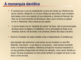 A monarquia davídica É razoável que o povo já estabelecido na terra de Canaã, por influência dos  povos vizinhos, deseje ter um rei que unifique as doze tribos. Iavé considera  este desejo como uma rejeição da sua soberania e, através de Samuel, faz- -lhes ver os inconvenientes da Monarquia. Mas o povo continua a suplicar um rei e, finalmente, Deus acede ao seu pedido. O rei em Israel é só um “ajudante de campo” de Deus, não é uma encarnação  de Deus como no Egipto e na Babilónia, com a divinização do faraó ou do  monarca. Iavé é o rei de Israel, e rei universal, Senhor dos céus e da terra. David é o fundador da nação israelita unida e independente. É verdade que  esta situação não sobreviveu muito tempo ao seu fundador e a seu filho  Salomão, mas David – a sua figura e a sua época – será sempre recordado  como o rei ideal dos israelitas, referência principal do monarca messiânico e  um dos grandes protagonistas da história da salvação, como Jacob, Moisés ou  Josué. Os seus sucessores no trono serão também os  ungidos de Iavé  e o seu  trono o  trono de Iavé .   A monarquia davídica 