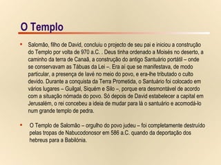 O Templo O Templo Salomão, filho de David, concluiu o projecto de seu pai e iniciou a construção  do Templo por volta de 970 a.C. . Deus tinha ordenado a Moisés no deserto, a  caminho da terra de Canaã, a construção do antigo Santuário portátil – onde  se conservavam as Tábuas da Lei –. Era aí que se manifestava, de modo  particular, a presença de Iavé no meio do povo, e era-lhe tributado o culto  devido. Durante a conquista da Terra Prometida, o Santuário foi colocado em  vários lugares – Guilgal, Siquém e Silo –, porque era desmontável de acordo  com a situação nómada do povo. Só depois de David estabelecer a capital em  Jerusalém, o rei concebeu a ideia de mudar para lá o santuário e acomodá-lo  num grande templo de pedra. O Templo de Salomão – orgulho do povo judeu – foi completamente destruído  pelas tropas de Nabucodonosor em 586 a.C. quando da deportação dos  hebreus para a Babilónia. 