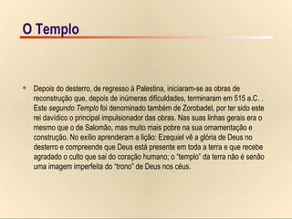O Templo Templo – Jerusalém, o segundo Templo Depois do desterro, de regresso à Palestina, iniciaram-se as obras de  reconstrução que, depois de inúmeras dificuldades, terminaram em 515 a.C. .  Este  segundo Templo  foi denominado também de Zorobadel, por ter sido este  rei davídico o principal impulsionador das obras. Nas suas linhas gerais era o  mesmo que o de Salomão, mas muito mais pobre na sua ornamentação e  construção. No exílio aprenderam a lição: Ezequiel vê a glória de Deus no  desterro e compreende que Deus está presente em toda a terra e que recebe  agradado o culto que sai do coração humano; o “templo” da terra não é senão  uma imagem imperfeita do “trono” de Deus nos céus. O Templo 