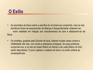 O Exílio As previsões de Deus sobre a escolha do rei foram-se cumprindo, mas os reis  davídicos foram-se esquecendo da Aliança e frequentemente violavam-na;  eram rebeldes em relação aos mandamentos de Iavé e afastavam-se de Deus. Os profetas, guiados pelo Espírito de Iavé, lutaram muitas vezes contra a  infidelidade dos reis, com duras e enérgicas ameaças. As suas profecias  cumpriram-se, e os reis de Israel (Reino do Norte) e de Judá (Reino do Sul)  serão deportados. O povo rejeitou a realeza de Iavé e no exílio sofrerá as  consequências. O Exílio 