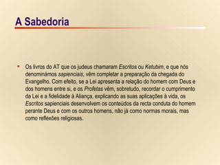 A Sabedoria Os livros do AT que os judeus chamaram  Escritos  ou  Ketubim , e que nós  denominámos  sapienciais , vêm completar a preparação da chegada do  Evangelho. Com efeito, se a Lei apresenta a relação do homem com Deus e  dos homens entre si, e os  Profetas  vêm, sobretudo, recordar o cumprimento  da Lei e a fidelidade à Aliança, explicando as suas aplicações à vida, os  Escritos  sapienciais desenvolvem os conteúdos da recta conduta do homem  perante Deus e com os outros homens, não já como normas morais, mas  como reflexões religiosas.  A Sabedoria 