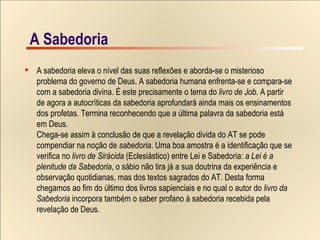 A Sabedoria A Sabedoria A sabedoria eleva o nível das suas reflexões e aborda-se o misterioso  problema do governo de Deus. A sabedoria humana enfrenta-se e compara-se  com a sabedoria divina. É este precisamente o tema do  livro de Job . A partir  de agora a autocríticas da sabedoria aprofundará ainda mais os ensinamentos  dos profetas. Termina reconhecendo que a última palavra da sabedoria está  em Deus. Chega-se assim à conclusão de que a revelação divida do AT se pode  compendiar na noção de  sabedoria . Uma boa amostra é a identificação que se  verifica no  livro de Sirácida  (Eclesiástico) entre Lei e Sabedoria:  a Lei é a  plenitude da Sabedoria , o sábio não tira já a sua doutrina da experiência e  observação quotidianas, mas dos textos sagrados do AT. Desta forma  chegamos ao fim do último dos livros sapienciais e no qual o autor do  livro da  Sabedoria  incorpora também o saber profano à sabedoria recebida pela  revelação de Deus. 