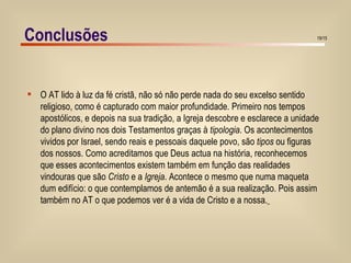 O AT lido à luz da fé cristã, não só não perde nada do seu excelso sentido  religioso, como é capturado com maior profundidade. Primeiro nos tempos  apostólicos, e depois na sua tradição, a Igreja descobre e esclarece a unidade  do plano divino nos dois Testamentos graças à  tipologia . Os acontecimentos  vividos por Israel, sendo reais e pessoais daquele povo, são  tipos  ou figuras  dos nossos. Como acreditamos que Deus actua na história, reconhecemos  que esses acontecimentos existem também em função das realidades  vindouras que são  Cristo  e a  Igreja . Acontece o mesmo que numa maqueta  dum edifício: o que contemplamos de antemão é a sua realização. Pois assim  também no AT o que podemos ver é a vida de Cristo e a nossa.   Conclusões 