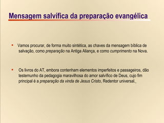 Mensagem salvífica da preparação evangélica Vamos procurar, de forma muito sintética, as chaves da mensagem bíblica de  salvação, como  preparação  na Antiga Aliança, e como  cumprimento  na Nova. Os livros do AT, embora contenham elementos imperfeitos e passageiros, dão  testemunho da pedagogia maravilhosa do amor salvífico de Deus, cujo fim  principal é a  preparação   da vinda de Jesus Cristo , Redentor universal.   Mensagem salvífica da preparação evangélica 
