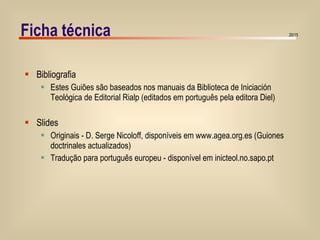 Ficha técnica Bibliografia Estes Guiões são baseados nos manuais da Biblioteca de Iniciación Teológica de Editorial Rialp (editados em português pela editora Diel) Slides Originais - D. Serge Nicoloff, disponíveis em www.agea.org.es (Guiones doctrinales actualizados) Tradução para português europeu - disponível em inicteol.no.sapo.pt 