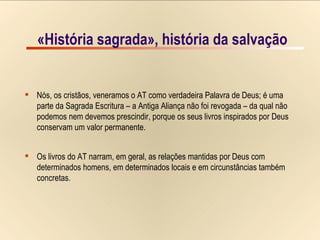 «História sagrada», história da salvação Nós, os cristãos, veneramos o AT como verdadeira Palavra de Deus; é uma  parte da Sagrada Escritura – a Antiga Aliança não foi revogada – da qual não  podemos nem devemos prescindir, porque os seus livros inspirados por Deus  conservam um valor permanente. Os livros do AT narram, em geral, as relações mantidas por Deus com  determinados homens, em determinados locais e em circunstâncias também  concretas. «História sagrada», história da salvação 