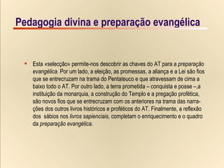 Pedagogia divina e preparação evangélica x-Christian-van-adrichom_JERVSALEM-et-suburbia-eius_detail-solomon-temple_1-1497x1000 Esta «selecção» permite-nos descobrir as chaves do AT para a  preparação  evangélica . Por um lado, a eleição, as promessas, a aliança e a Lei são fios  que se entrecruzam na trama do Pentateuco e que atravessam de cima a  baixo todo o AT. Por outro lado, a terra prometida – conquista e posse –,a instituição da monarquia, a construção do Templo e a pregação profética, são novos fios que se entrecruzam com os anteriores na trama das narra- ções dos outros livros históricos e proféticos do AT. Finalmente, a reflexão  dos  sábios nos  livros sapienciais , completam o enriquecimento e o quadro  da  preparação evangélica . Pedagogia divina e preparação evangélica 