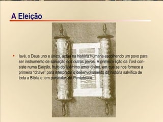 A  EIeição Iavé, o Deus uno e único, actua na história humana escolhendo um povo para  ser instrumento de salvação dos outros povos. A primeira lição da  Torá  con- siste numa  Eleição , fruto do libérrimo amor divino, em que se nos fornece a  primeira “chave” para interpretar o desenvolvimento da história salvífica de  toda a Bíblia e, em particular, do Pentateuco.  A  EIeição 