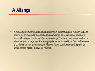 A Aliança A  eleição  e as  promessas  estão garantidas e ratificadas pela Aliança. A parte  central do Pentateuco é constituída pela Aliança de Deus com o seu povo  tendo Moisés por mediador. Mas essa Aliança é um elo mais numa cadeia de  alianças que começa em Noé – impropriamente com Adão e Eva no Paraíso –  e continua com os patriarcas até Moisés. Israel considerar-se-á a partir de  então, e com razão, o  povo da Aliança . A Aliança 