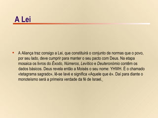 A Lei A Aliança traz consigo a Lei, que constituirá o conjunto de normas que o povo,  por seu lado, deve cumprir para manter o seu pacto com Deus. Na etapa  mosaica os livros do  Êxodo ,  Números ,  Levítico  e  Deuteronómio  contêm os  dados básicos. Deus revela então a Moisés o seu nome: YHWH. É o chamado  «tetagrama sagrado», lê-se Iavé e significa «Aquele que é». Daí para diante o  monoteísmo será a primeira verdade da fé de Israel.   A Lei 