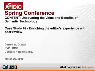 Darrell W. Gunter EVP / CMO Collexis Holdings, Inc. March 23, 2010 Spring Conference CONTENT: Uncovering the Value and Benefits of Semantic Technology Case Study #2 - Enriching the editor’s experience with peer review 