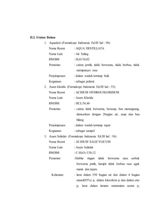 II.2. Uraian Bahan
1. Aquadest (Farmakope Indonesia Ed.III hal : 96)
Nama Resmi : AQUA DESTILLATA
Nama Lain : Air Suling
RM/BM : H2O/18,02
Pemerian : cairan jernih, tidak berwarna, tidak berbau, tidak
mempunyai rasa
Penyimpanan : dalam wadah tertutup baik
Kegunaan : sebagai pelarut
2. Asam klorida (Farmakope Indonesia Ed.III hal : 53)
Nama Resmi : ACIDUM HYDROCHLORIDUM
Nama Lain : Asam Klorida
RM/BM : HCL/36,46
Pemerian : cairan tidak berwarna, berasap, bau merangsang,
diencerkan dengan 2bagian air, asap dan bau
hilang
Penyimpanan : dalam wadah tertutup rapat
Kegunaan : sebagai sampel
3. Asam Salisilat (Farmakope Indonesia Ed.III hal : 56)
Nama Resmi : ACIDUM SALICYLICUM
Nama Lain : Asam Salisilat
RM/BM : C7H6O3/138,12
Pemerian :Hablur ringan tidak berwarna atau serbuk
berwarna putih, hampir tidak berbau rasa agak
manis dan tajam
Kelarutan : larut dalam 550 bagian air dan dalam 4 bagian
etanol(95%) p, dalam kloroform p dan dalam eter
p, larut dalam larutan ammonium asetat p,
 