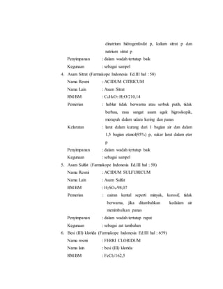 dinatrium hidrogenfosfat p, kalium sitrat p dan
natrium sitrat p
Penyimpanan : dalam wadah tertutup baik
Kegunaan : sebagai sampel
4. Asam Sitrat (Farmakope Indonesia Ed.III hal : 50)
Nama Resmi : ACIDUM CITRICUM
Nama Lain : Asam Sitrat
RM/BM : C6H8O7.H2O/210,14
Pemerian : hablur tidak berwarna atau serbuk putih, tidak
berbau, rasa sangat asam agak higroskopik,
merapuh dalam udara kering dan panas
Kelarutan : larut dalam kurang dari 1 bagian air dan dalam
1,5 bagian etanol(95%) p, sukar larut dalam eter
p
Penyimpanan : dalam wadah tertutup baik
Kegunaan : sebagai sampel
5. Asam Sulfat (Farmakope Indonesia Ed.III hal : 58)
Nama Resmi : ACIDUM SULFURICUM
Nama Lain : Asam Sulfat
RM/BM : H2SO4/98,07
Pemerian : cairan kental seperti minyak, korosif, tidak
berwarna, jika ditambahkan kedalam air
menimbulkan panas
Penyimpanan : dalam wadah tertutup rapat
Kegunaan : sebagai zat tambahan
6. Besi (III) klorida (Farmakope Indonesia Ed.III hal : 659)
Nama resmi : FERRI CLORIDUM
Nama lain : besi (III) klorida
RM/BM : FeCl3/162,5
 