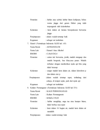 Pemerian : hablur atau serbuk hablur hitam kehijauan, bebas
warna jingga dari garam Hidrat yang telah
terpengaruh oleh kelembaban
Kelarutan : larut dalam air larutan beropalesensi berwarna
jingga
Penyimpanan : dalam wadah tertutup baik
Kegunaan : sebagai zat tambahan
7. Etanol ( Farmakope Indonesia Ed.III hal : 65)
Nama Resmi : AETHANOLUM
Nama Lain : Etanaol Atau Alkohol
RM/BM : C2H6O/242,4
Pemerian : cairan tak berwarna, jernih, mudah menguap dan
mudah bergerak, bau khas,rasa panas. Mudah
terbakar dengan memberikan nyala api biru yang
tidak berasap
Kelarutan : sangat mudah larut dalam air, dalam kloroform p
dan dalam eter p
Penyimpanan :dalam wadah tertutup rapat, terlindung dari
cahaya, di tempat sejuk, jauh dari nyala api
Kegunaan : sebagai zat tambahan
8. Kalium Permanganat (Farmakope Indonesia Ed.III hal 331)
Nama Resmi : KALII PERMANGANAS
Nama Lain : Kalium Permanganate
RM/BM : KMnO4/158,03
Pemerian : hablur mengkilap, ungu tua atau hamper hitam,
tidak berbau rasa sepat
Kelarutan : larut dalam 16 bagian air, mudah larut dalam air
mendidih
Penyimpanan : dalam wadah tertutup baik
 
