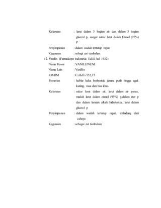 Kelarutan : larut dalam 3 bagian air dan dalam 3 bagian
gliserol p, sangat sukar larut dalam Etanol (95%)
P
Penyimpanan : dalam wadah tertutup rapat
Kegunaan : sebagi zat tambahan
12. Vanilin (Farmakope Indonesia Ed.III hal : 632)
Nama Resmi : VANILLINUM
Nama Lain : Vanillin
RM/BM : C3H8O3/152,15
Pemerian : hablur halus berbentuk jarum, putih hingga agak
kuning, rasa dan bau khas
Kelarutan : sukar larut dalam air, larut dalam air panas,
mudah larut dalam etanol (95%) p,dalam eter p
dan dalam larutan alkali hidroksida, larut dalam
gliserol p
Penyimpanan : dalam wadah tertutup rapat, terlindung dari
cahaya
Kegunaan : sebagai zat tambahan
 