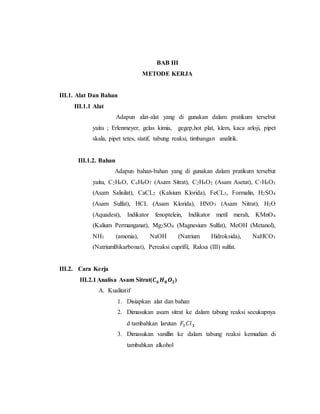 BAB III
METODE KERJA
III.1. Alat Dan Bahan
III.1.1 Alat
Adapun alat-alat yang di gunakan dalam pratikum tersebut
yaitu ; Erlenmeyer, gelas kimia, gegep,hot plat, klem, kaca arloji, pipet
skala, pipet tetes, statif, tabung reaksi, timbangan analitik.
III.1.2. Bahan
Adapun bahan-bahan yang di gunakan dalam pratikum tersebut
yaitu, C2H6O, C6H8O7 (Asam Sitrat), C2H4O2 (Asam Asetat), C7H6O3
(Asam Salisilat), CaCL2 (Kalsium Klorida), FeCL3, Formalin, H2SO4
(Asam Sulfat), HCL (Asam Klorida), HNO3 (Asam Nitrat), H2O
(Aquadest), Indikator fenoptelein, Indikator metil merah, KMnO4
(Kalium Permanganat), Mg2SO4 (Magnesium Sulfat), MeOH (Metanol),
NH3 (amonia), NaOH (Natrium Hidroksida), NaHCO3
(NatriumBikarbonat), Pereaksi cuprifil, Raksa (III) sulfat.
III.2. Cara Kerja
III.2.1Analisa Asam Sitrat(𝑪 𝟔 𝑯 𝟖 𝑶 𝟐)
A. Kualitatif
1. Disiapkan alat dan bahan
2. Dimasukan asam sitrat ke dalam tabung reaksi secukupnya
d tambahkan larutan 𝐹3 𝐶𝑙3
3. Dimasukan vanillin ke dalam tabung reaksi kemudian di
tambahkan alkohol
 