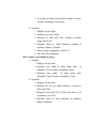 4. Di masukan ke dalam cawan porselin kemudian di uapkan,
kemudian ditambahkan 𝐻2 𝑆𝑂4 pekat.
B. Kuantitatif
1. Disiapkan alat dan bahan
2. Ditimbang asam sitrat 300mg
3. Dimasukan ke dalam gelas beker kemudian di larutkan
dengan 100 ml 𝐻2 𝑂
4. Dimasukan larutan ke dalam Erlenmeyer kemudian di
tambahkan indikator penoftelein
5. Dititrasi dengan menggunakan NaOH 0,1 N
6. Titik akhir titrasi bening-pink
III.2.2 Analisis Asam Salisilat (𝑪 𝟔 𝑯 𝟖 𝑶 𝟒)
A. Kualitatif
1. Disiapkan alat dan bahan
2. Dimasukan asam salisilat ke dalam tabung reaksi di
tambahkan 𝐹𝑒𝐶𝑙3 kemudian d tambahkan alkohol
3. Dimasukan asam salisilat ke dalam tabung reaksi
ditambahkan etanol kemudian di tambahkan 𝐻2 𝑆𝑂4
B. Kuantitatif
1. Disiapkan alat dan bahan
2. Ditimbang 250 mg asam salisilat kemudian d masukan ke
dalam gelas beker
3. Dimasukan etanol netral 95% ke dalam gelas beker 15 ml
di tambahkan 𝐻2 𝑂 20 ml
4. Dimasukan larutan ke dalam Erlenmeyer di tambahkan
indikator fenoptelein
 