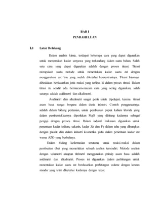 BAB I
PENDAHULUAN
I.1 Latar Belakang
Dalam analisis kimia, terdapat beberapa cara yang dapat digunakan
untuk menentukan kadar senyawa yang terkandung dalam suatu bahan. Salah
satu cara yang dapat digunakan adalah dengan proses titrasi. Titrasi
merupakan suatu metode untuk menentukan kadar suatu zat dengan
menggunakan zat lain yang sudah diketahui konsentrasinya. Titrasi biasanya
dibedakan berdasarkan jenis reaksi yang terlibat di dalam proses titrasi. Dalam
titrasi itu sendiri ada bermacam-macam cara yang sering digunakan, salah
satunya adalah asidimetri dan alkalimetri.
Asidimetri dan alkalimetri sangat perlu untuk dipelajari, karena titrasi
asam basa sangat berguna dalam dunia industri. Contoh penggunaannya
adalah dalam bidang pertanian, untuk pembuatan pupuk kalium klorida yang
dalam pembentukkannya diperlukan MgO yang dihitung kadarnya sebagai
penguji dengan proses titrasi. Dalam industri makanan digunakan untuk
penentuan kadar iodium, sakarin, kadar Zn dan Fe dalam tahu yang dibungkus
dengan plastik dan dalam industri kosmetika yaitu dalam penentuan kadar zat
warna AZO yang berbahaya.
Dalam bidang kefarmasian terutama untuk reaksi-reaksi dalam
pembuatan obat yang memerlukan sebuah analisis tersendiri. Metode analisis
dengan volumetri ataupun titrimetri menggunakan prinsip asam basa adalah
asidimetri dan alkalimetri. Proses ini digunakan dalam perhitungan untuk
menentukan kadar suatu zat berdasarkan perhitungan volume dengan larutan
standar yang telah diketahui kadarnya dengan tepat.
 