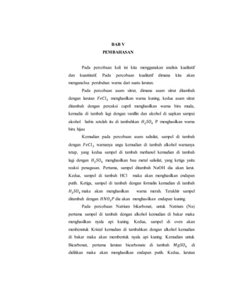 BAB V
PEMBAHASAN
Pada percobaan kali ini kita menggunakan analisis kualitatif
dan kuantitatif. Pada percobaan kualitatif dimana kita akan
menganalisa perubahan warna dari suatu larutan.
Pada percobaan asam sitrat, dimana asam sitrat ditambah
dengan larutan 𝐹𝑒𝐶𝑙3 menghasilkan warna kuning, kedua asam sitrat
ditambah dengan pereaksi cupril menghasilkan warna biru muda,
kemudia di tambah lagi dengan vanillin dan alcohol di uapkan sampai
alcohol habis setelah itu di tambahkan 𝐻2 𝑆𝑂4 P menghasilkan warna
biru hijau
Kemudian pada percobaan asam salisilat, sampel di tambah
dengan 𝐹𝑒𝐶𝑙3 warnanya ungu kemudian di tambah alkohol warnanya
tetap, yang kedua sampel di tambah methanol kemudian di tambah
lagi dengan 𝐻2 𝑆𝑂4 menghasilkan bau metal salisilat, yang ketiga yaitu
reaksi penagasan. Pertama, sampel ditambah NaOH dia akan larut.
Kedua, sampel di tambah HCl maka akan menghasilkan endapan
putih. Ketiga, sampel di tambah dengan formalin kemudian di tambah
𝐻2 𝑆𝑂4 maka akan menghasilkan warna merah. Terakhir sampel
ditambah dengan 𝐻𝑁𝑂3 𝑃 dia akan menghasilkan endapan kuning.
Pada percobaan Natrium bikarbonat, untuk Natrium (Na)
pertama sampel di tambah dengan alkohol kemudian di bakar maka
menghasilkan nyala api kuning. Kedua, sampel di oven akan
menbenntuk Kristal kemudian di tambahkan dengan alkohol kemudian
di bakar maka akan membentuk nyala api kuning. Kemudian untuk
Bicarbonat, pertama larutan bicarbonate di tambah 𝑀𝑔𝑆𝑂4 di
didihkan maka akan menghasilkan endapan putih. Kedua, larutan
 