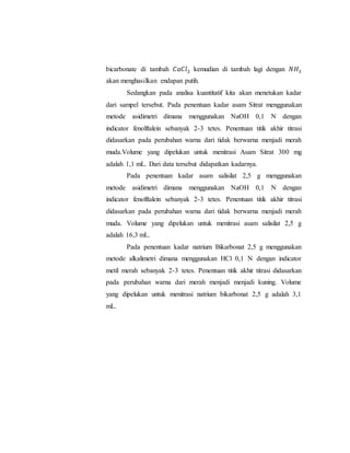 bicarbonate di tambah 𝐶𝑎𝐶𝑙2 kemudian di tambah lagi dengan 𝑁𝐻3
akan menghasilkan endapan putih.
Sedangkan pada analisa kuantitatif kita akan menetukan kadar
dari sampel tersebut. Pada penentuan kadar asam Sitrat menggunakan
metode asidimetri dimana menggunakan NaOH 0,1 N dengan
indicator fenolftalein sebanyak 2-3 tetes. Penentuan titik akhir titrasi
didasarkan pada perubahan warna dari tidak berwarna menjadi merah
muda.Volume yang dipelukan untuk menitrasi Asam Sitrat 300 mg
adalah 1,1 mL. Dari data tersebut didapatkan kadarnya.
Pada penentuan kadar asam salisilat 2,5 g menggunakan
metode asidimetri dimana menggunakan NaOH 0,1 N dengan
indicator fenolftalein sebanyak 2-3 tetes. Penentuan titik akhir titrasi
didasarkan pada perubahan warna dari tidak berwarna menjadi merah
muda. Volume yang dipelukan untuk menitrasi asam salisilat 2,5 g
adalah 16,3 mL.
Pada penentuan kadar natrium Bikarbonat 2,5 g menggunakan
metode alkalimetri dimana menggunakan HCl 0,1 N dengan indicator
metil merah sebanyak 2-3 tetes. Penentuan titik akhir titrasi didasarkan
pada perubahan warna dari merah menjadi menjadi kuning. Volume
yang dipelukan untuk menitrasi natrium bikarbonat 2,5 g adalah 3,1
mL.
 