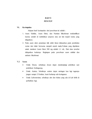 BAB VI
PENUTUP
VI. Kesimpulan
Adapun hasil kesimpulan dari percobaan ini adalah :
1. Asam Salisilat, Asam Sitrat, dan Natrium Bikarbonat teridentifikasi
karena setelah di tambahkan senyawa atau zat lain terjadi warna yang
diinginkan.
2. Pada asam sitrat penentuan titik akhir titrasi didasarkan pada perubahan
warna dari tidak berwarna menjadi merah muda.Volume yang dipelukan
untuk menitrasi Asam Sitrat 300 mg adalah 1,1 mL. Dari data tersebut
didapatkan kadarnya. Begitupun pada percobaan asam salisilat dan
natrium bikarbonat.
V.2 Saran
 Untuk Dosen, sebaiknya dosen dapat mendampingi praktikan saat
praktikum berlangsung.
 Untuk Asisten, Sebaiknya asisten dapat meringan kan lagi tugasnya
jangan sampai 35 lembar, kami berharap ada keringanan.
 Untuk Laboratorium, sebaiknya alat dan bahan yang ada di Lab lebih di
perhatikan lagi.
 