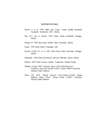 DAFTAR PUSTAKA
Bassett, J. et al. 1994. Buku Ajar Vogel : Kimia Analitik Kuantitatif
Anorganik. Kedokteran. EGC. Jakarta.
Day, R.A. dan S. Keman. 1998. Kimia Analisa Kuantitatif. Erlangga.
Jakarta.
Harjadi, W. 1990. Ilmu Kimia Analitik Dasar. Gramedia. Jakarta.
Syukri. 1999. Kimia Dasar 2. Bandung. ITB.
Keenan, Charles W. et al. 1991. Ilmu Kimia Untuk Universitas. Erlangga.
Jakarta.
Sukmariah. 1990. Kimia Kedokteran edisi dua. Binarupa Aksara. Jakarta.
Rohman. 2007. Kimia Farmasi Analisis. Yogyakarta: Pustaka Pelajar.
Widihati, I Gede. 2008. “Adsorpsi Anion Cr(VI) Oleh Batu Pasir
Teraktivasi Asam dan Tersalut Fe2O3”. Kimia FMIPA Universitas
Udayana, Bukit Jimbaran.
Suirta, I.W. 2010. “Sintesis Senyawa Orto-Fenilazo-2-Naftol sebagai
Indikator dalam Titrasi.” Jurusan Kimia F-MIPA Universitas
Udayana Bukit Jimbaran.
 