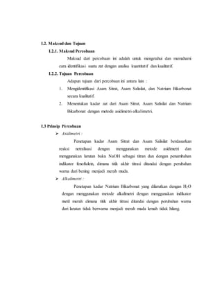 I.2. Maksud dan Tujuan
I.2.1. Maksud Percobaan
Maksud dari percobaan ini adalah untuk mengetahui dan memahami
cara identifikasi suatu zat dengan analisa kuantitatif dan kualitatif.
I.2.2. Tujuan Percobaan
Adapun tujuan dari percobaan ini antara lain :
1. Mengidentifikasi Asam Sitrat, Asam Salisilat, dan Natrium Bikarbonat
secara kualitatif.
2. Menentukan kadar zat dari Asam Sitrat, Asam Salisilat dan Natrium
Bikarbonat dengan metode asidimetri-alkalimetri.
I.3 Prinsip Percobaan
 Asidimetri :
Penetapan kadar Asam Sitrat dan Asam Salisilat berdasarkan
reaksi netralisasi dengan menggunakan metode asidimetri dan
menggunakan larutan baku NaOH sebagai titran dan dengan penambahan
indikator fenoftalein, dimana titik akhir titrasi ditandai dengan perubahan
warna dari bening menjadi merah muda.
 Alkalimetri :
Penetapan kadar Natrium Bikarbonat yang dilarutkan dengan H2O
dengan menggunakan metode alkalimetri dengan menggunakan indikator
metil merah dimana titik akhir titrasi ditandai dengan perubahan warna
dari larutan tidak berwarna menjadi merah muda lemah tidak hilang.
 