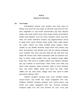 BAB II
TINJAUAN PUSTAKA
II.1 Teori Umum
Asidi-alkalimetri termasuk reaksi netralisasi yakni reaksi antara ion
hidrogen yang berasal dari asam dengan ion hidroksida yang berasal dari basa
untuk menghasilkan air yang bersifat netral.Netralisasi juga dapat dikatakan
sebagai reaksi antara pemberi proton (asam) dengan penerima proton.Metode
titrimetri masih digunakan secara luas karena merupakan metode yang tahan,
murah, dan mampu memberikan ketapatan yang tinggi.Keterbatasan metode
ini adalah bahwa metode titrimetrik kurang spesifik. Dalam analisis titrimetri
atau analisis volumetri atau analisis kuantitatif dengan mengukur volume,
sejumlah zat yang diselidiki direaksikan dengan larutan baku (standar) yang
kadar (konsentrasinya) telah diketahui secara teliti dan reaksinya berlangsung
secara kuantitatif. Suatu titrasi yang ideal adalah jika titik akhir titrasi sama
dengan titik ekivalen teoritis. Dalam kenyataannya selalu ada perbedaan kecil.
Beda ini disebut dengan kesalahan titrasi yang dinyatakan dengan mililiter
larutan baku. Oleh karena itu, pemilihan indikator harus dilakukan sedemikian
rupa agar kesalahan ini sekecil-kecilnya. Dalam larutan, kadar bahan yang
terlarut (solut) dinyatakan dengan konsentrasi. Istilah ini berarti banyaknya
massa yang terlarut dihitung sebagai berat (gram) tiap satuan volume
(mililiter) atau tiap satuan larutan, sehingga satuan kadar seperti ini adalah
gram/mililiter (Rohman, 2007).
Asidimetri merupakan penetapan kadar secara kuantitatif terhadap
senyawa-senyawa yang bersifat basa dengan menggunakan baku asam.
Sebaliknya, alkalimetri merupakan penetapan kadar senyawa-senyawa yang
bersifat asam dengan menggunakan baku basa. Keasaman permukaan
merupakan jumlah asam total (asam Bronsted dan asam Lewis) pada
 