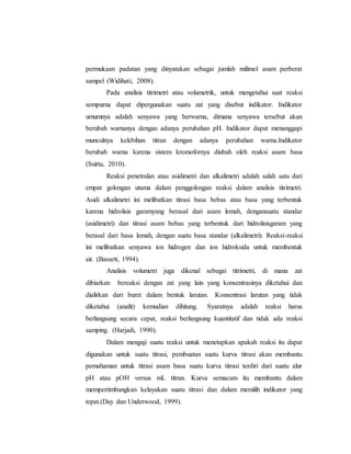 permukaan padatan yang dinyatakan sebagai jumlah milimol asam perberat
sampel (Widihati, 2008).
Pada analisis titrimetri atau volumetrik, untuk mengetahui saat reaksi
sempurna dapat dipergunakan suatu zat yang disebut indikator. Indikator
umumnya adalah senyawa yang berwarna, dimana senyawa tersebut akan
berubah warnanya dengan adanya perubahan pH. Indikator dapat menanggapi
munculnya kelebihan titran dengan adanya perubahan warna.Indikator
berubah warna karena sistem kromofornya diubah oleh reaksi asam basa
(Suirta, 2010).
Reaksi penetralan atau asidimetri dan alkalimetri adalah salah satu dari
empat golongan utama dalam penggolongan reaksi dalam analisis titrimetri.
Asidi alkalimetri ini melibatkan titrasi basa bebas atau basa yang terbentuk
karena hidrolisis garamyang berasal dari asam lemah, dengansuatu standar
(asidimetri) dan titrasi asam bebas yang terbentuk dari hidrolisisgaram yang
berasal dari basa lemah, dengan suatu basa standar (alkalimetri). Reaksi-reaksi
ini melibatkan senyawa ion hidrogen dan ion hidroksida untuk membentuk
air. (Bassett, 1994).
Analisis volumetri juga dikenal sebagai titrimetri, di mana zat
dibiarkan bereaksi dengan zat yang lain yang konsentrasinya diketahui dan
dialirkan dari buret dalam bentuk larutan. Konsentrasi larutan yang tidak
diketahui (analit) kemudian dihitung. Syaratnya adalah reaksi harus
berlangsung secara cepat, reaksi berlangsung kuantitatif dan tidak ada reaksi
samping. (Harjadi, 1990).
Dalam menguji suatu reaksi untuk menetapkan apakah reaksi itu dapat
digunakan untuk suatu titrasi, pembuatan suatu kurva titrasi akan membantu
pemahaman untuk titrasi asam basa suatu kurva titrasi terdiri dari suatu alur
pH atau pOH versus mL titran. Kurva semacam itu membantu dalam
mempertimbangkan kelayakan suatu titrasi dan dalam memilih indikator yang
tepat.(Day dan Underwood, 1999).
 